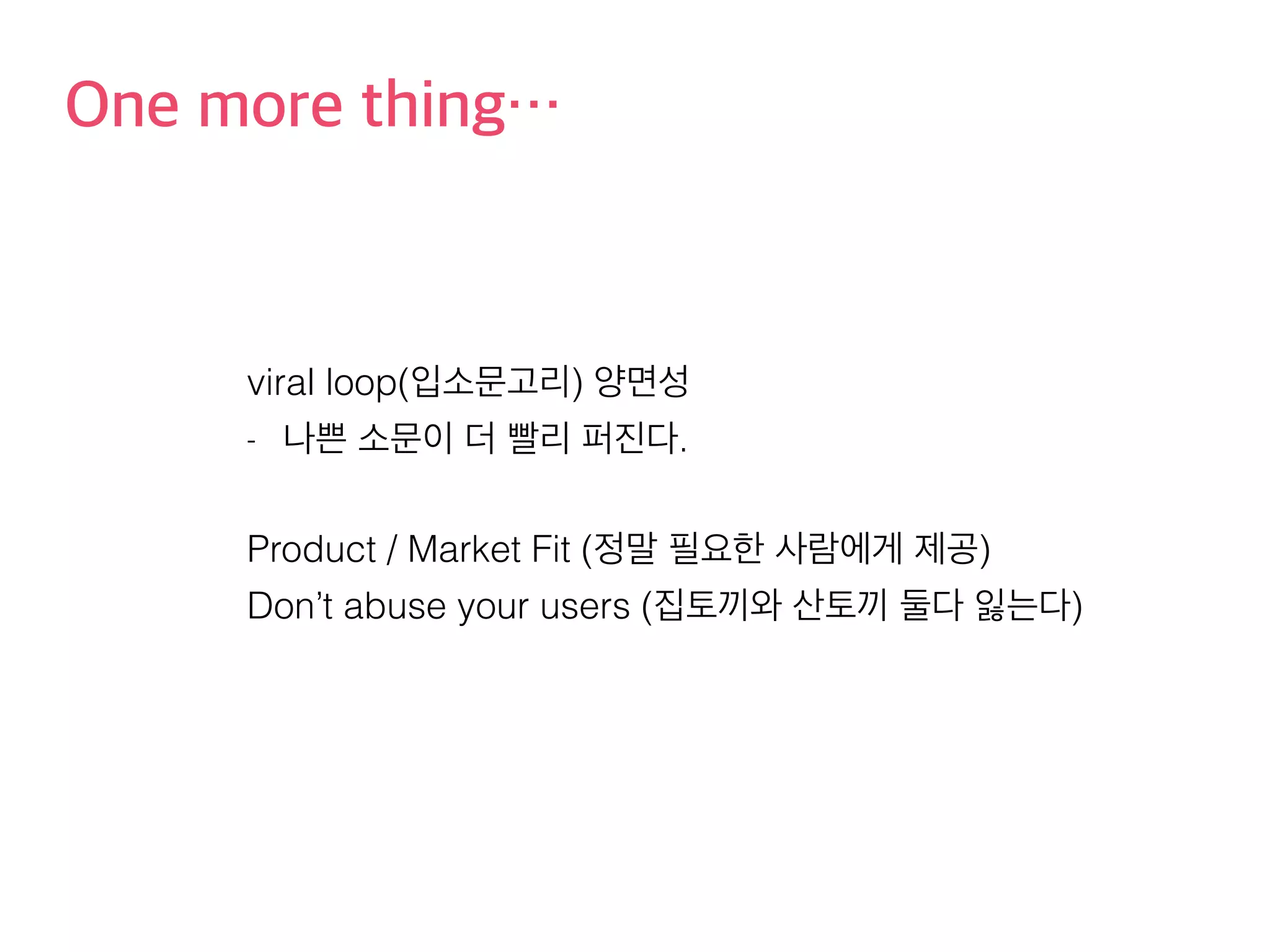 One more thing… 
viral loop(입소문고리) 양면성 
- 나쁜 소문이 더 빨리 퍼진다. 
Product / Market Fit (정말 필요한 사람에게 제공) 
Don’t abuse your users (집토끼와 산토끼 둘다 잃는다) 
 