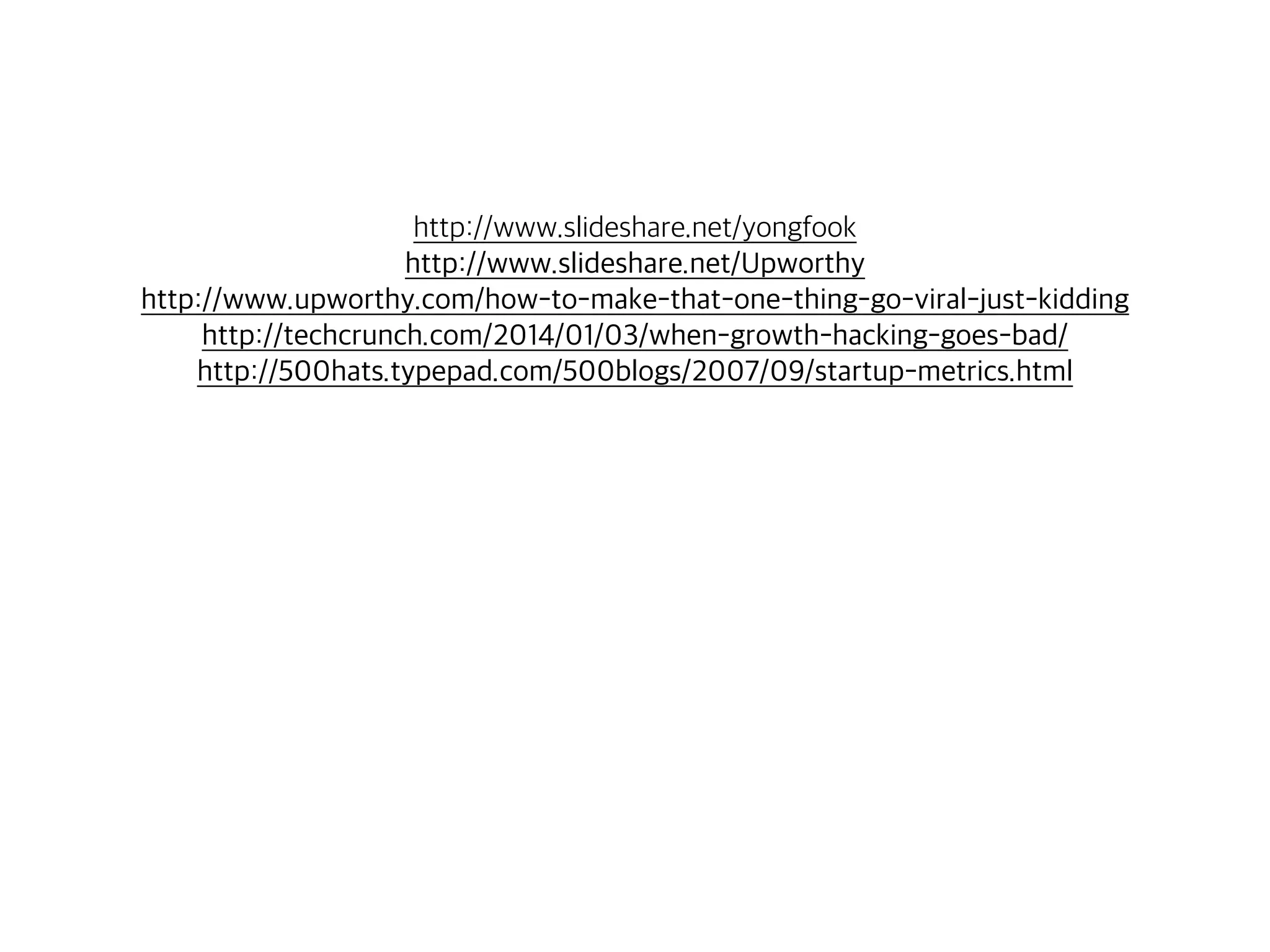 http://www.slideshare.net/yongfook 
http://www.slideshare.net/Upworthy 
http://www.upworthy.com/how-to-make-that-one-thing-go-viral-just-kidding 
http://techcrunch.com/2014/01/03/when-growth-hacking-goes-bad/ 
http://500hats.typepad.com/500blogs/2007/09/startup-metrics.html 
