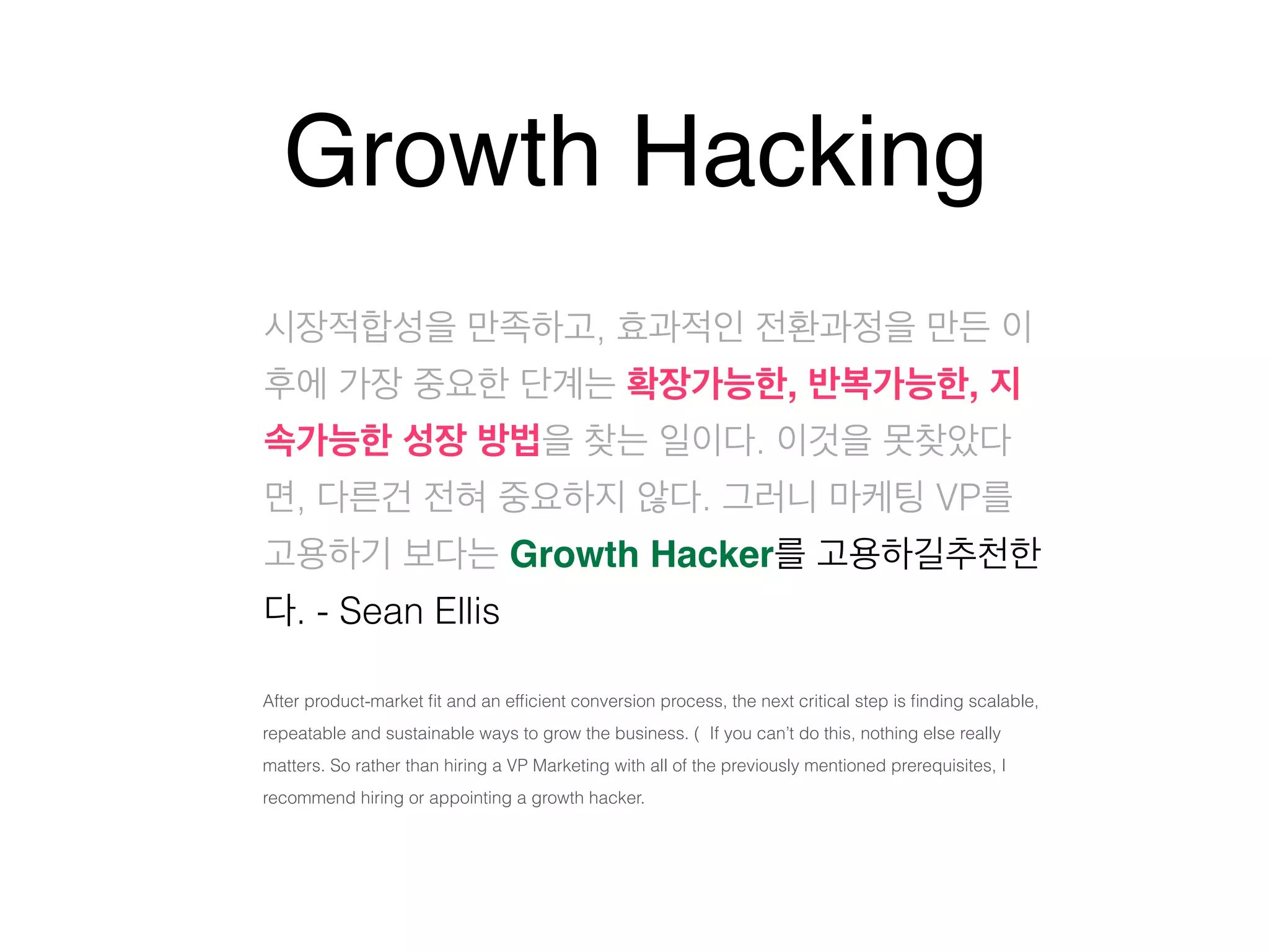 Growth Hacking 
시장적합성을 만족하고, 효과적인 전환과정을 만든 이 
후에 가장 중요한 단계는 확장가능한, 반복가능한, 지 
속가능한 성장 방법을 찾는 일이다. 이것을 못찾았다 
면, 다른건 전혀 중요하지 않다. 그러니 마케팅 VP를 
고용하기 보다는 Growth Hacker를 고용하길추천한 
다. - Sean Ellis 
After product-market fit and an efficient conversion process, the next critical step is finding scalable, 
repeatable and sustainable ways to grow the business. ( If you can’t do this, nothing else really 
matters. So rather than hiring a VP Marketing with all of the previously mentioned prerequisites, I 
recommend hiring or appointing a growth hacker. 
 