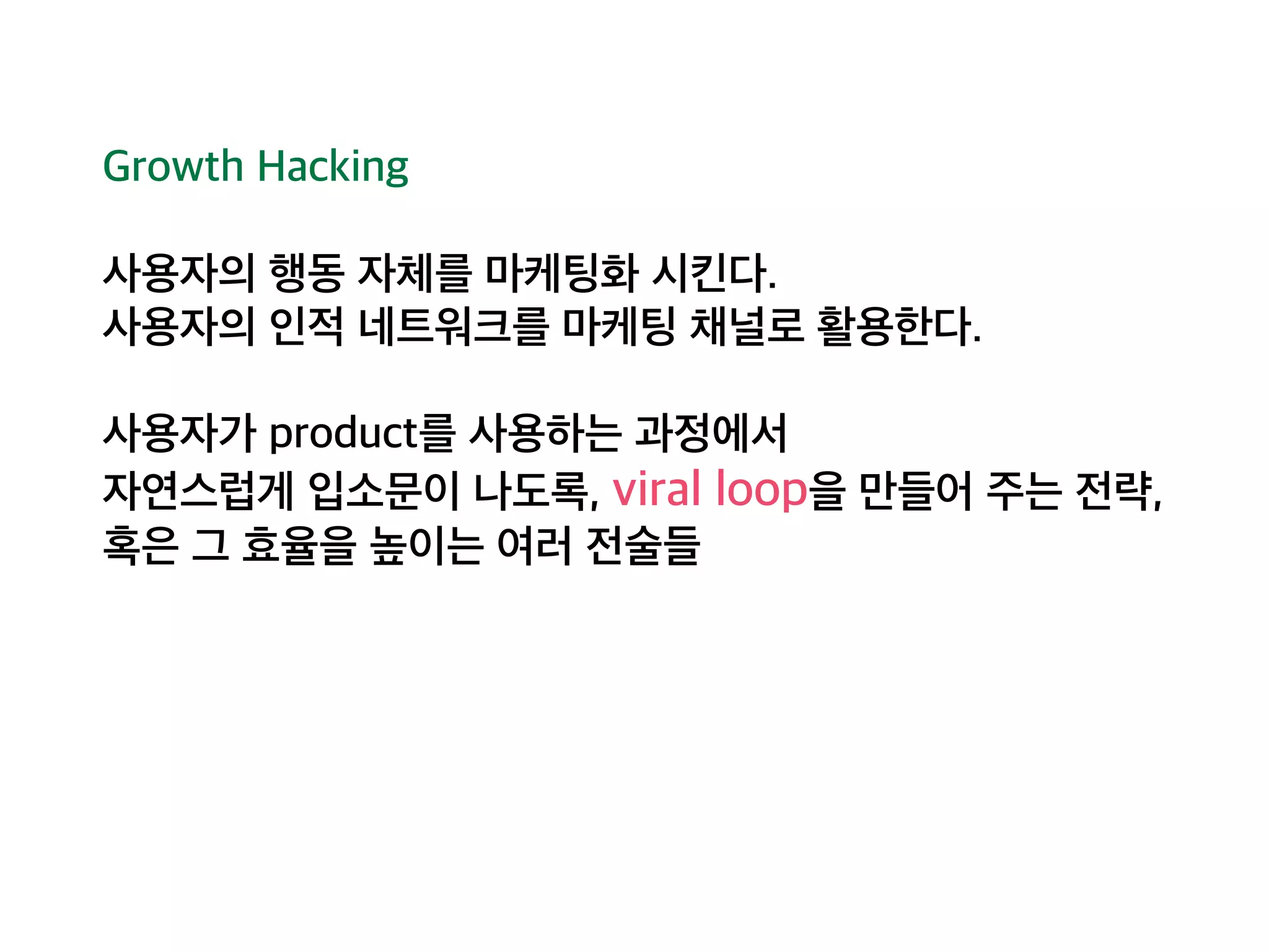 Growth Hacking 
사용자의 행동 자체를 마케팅화 시킨다. 
사용자의 인적 네트워크를 마케팅 채널로 활용한다. 
사용자가 product를 사용하는 과정에서 
자연스럽게 입소문이 나도록, viral loop을 만들어 주는 전략, 
혹은 그 효율을 높이는 여러 전술들 
 
