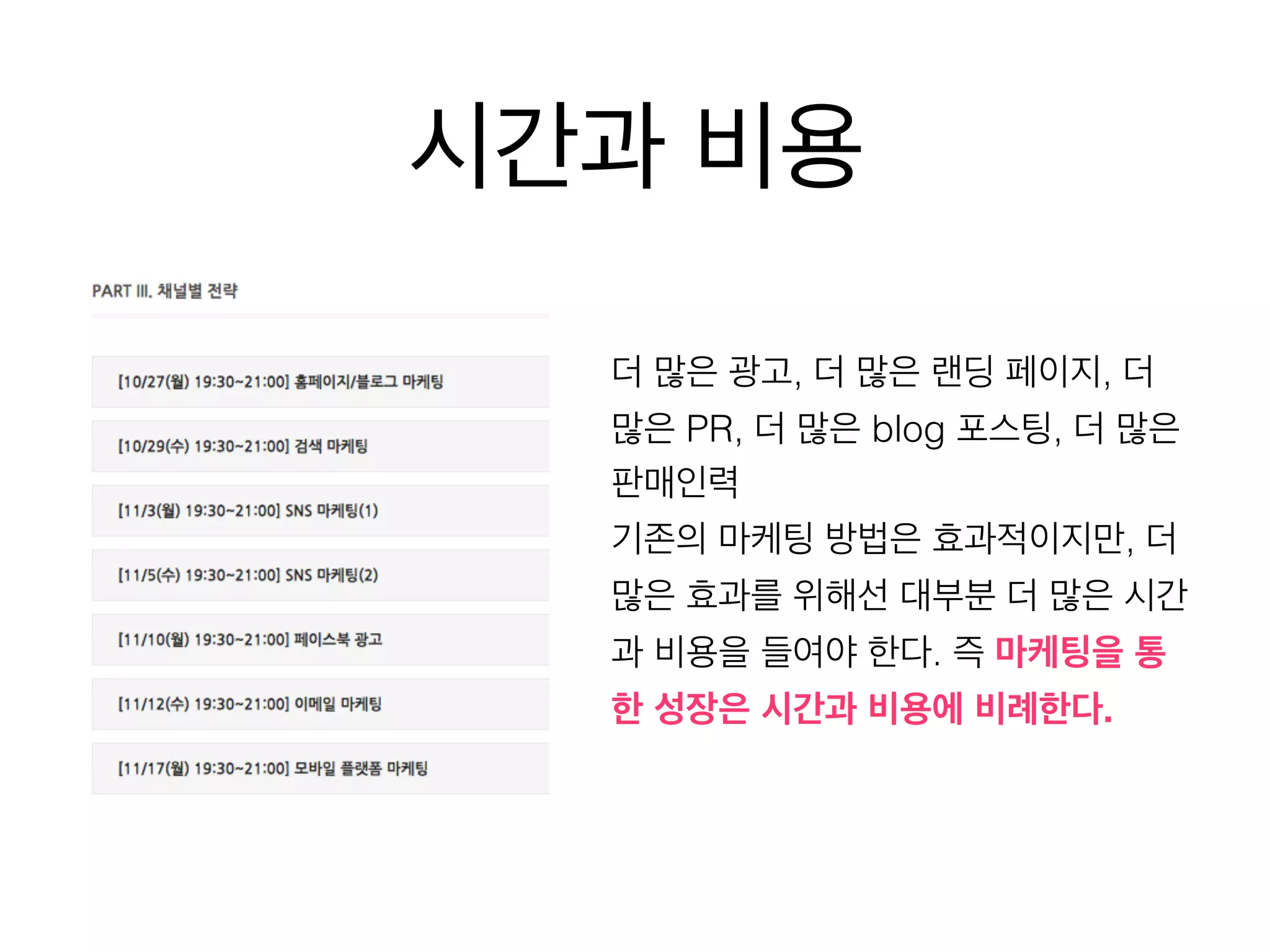 시간과 비용 
더 많은 광고, 더 많은 랜딩 페이지, 더 
많은 PR, 더 많은 blog 포스팅, 더 많은 
판매인력 
기존의 마케팅 방법은 효과적이지만, 더 
많은 효과를 위해선 대부분 더 많은 시간 
과 비용을 들여야 한다. 즉 마케팅을 통 
한 성장은 시간과 비용에 비례한다. 
 