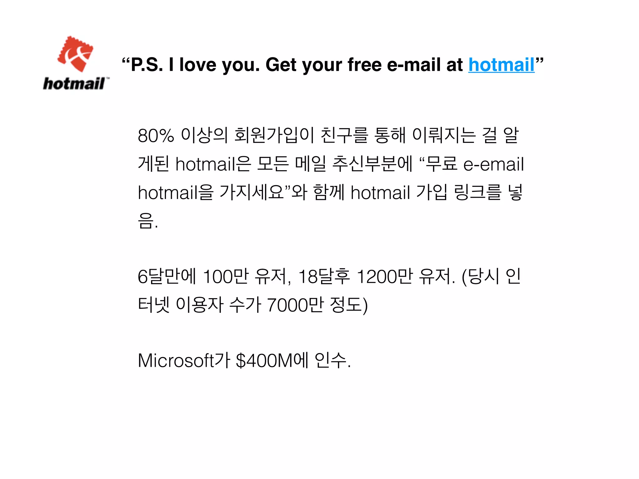 “P.S. I love you. Get your free e-mail at hotmail” 
80% 이상의 회원가입이 친구를 통해 이뤄지는 걸 알 
게된 hotmail은 모든 메일 추신부분에 “무료 e-email 
hotmail을 가지세요”와 함께 hotmail 가입 링크를 넣 
음. 
6달만에 100만 유저, 18달후 1200만 유저. (당시 인 
터넷 이용자 수가 7000만 정도) 
Microsoft가 $400M에 인수. 
 