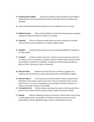 82. Productos Mas vendidos Envíale a tus clientes la lista de productos mas vendidos /
Puedes Realizar Cross mencionando que clientes como ellos compraron también tales
productos
83. Venta Complementaria Muestra productos que se complementen con su compra
84. Modelo Fremium Ofrece Gratis el Modelo Fremium Con limitaciones para prueba de
producto// Puede ser Limitada en Tiempo o en cantidad
85. Unboxing Filmar a tus clientes cuando abren una caja de tu producto o que ellos
mismos se filmen y que lo posteen en sus redes por algo a cambio
86. Vanidad 1 Cuando el cliente alcanza una meta se le da la posibilidad de compartirlo
en redes sociales
87. Vanidad 2 El cliente compite contra otro , mientras mas post más puntos dentro de
un ranking , invita a sus amigos y se compara con ellos. Se debe preparar el post al cliente
para tuitearlo o compartirlo en Facebook , no hagas que el cliente tenga que tipear un
post no lo hará , tiene que ser todo en automático.
88. Cifras de Visitas Nombrar la cifra de visitas de tus clientes a tu página o las
empresas que más confian en ti ayuda a generar garantía y confiabilidad a tu página.
89. Cifras de Visitas 1 Crea un post con Las cifras de Visitas o Ventas en General de tu
Web deben tener números mayores que 7, 8 o 9 . No se recomienda colocar numeros
bajos como 1,2 ,3 // coloca en tu pagina el numero la gente confia que mientras mas
visitas y mas grande el numero mas confiable.
90. % Completa la Info Informar cada vez que ingrese el usuario el nivel ve avance de su
perfil en % esto motiva al cliente siempre a llegar al 100% como lo hace Linkedin
91. Ranking Mostrar el Ranking en el que se encuentra tu cliente frente a otros motiva
a realizar alguna acción , por ejemplo en Linkedin te compra con otros de tu misma
especialidad o en Klout sugiriendote seguir a otros o comparándote con otros
 