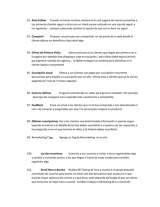 92. Auto Follow Cuando no tienes muchos clientes en tu red sugiere de manera proactiva a
tus primeros clientes seguir a otros con un check ya pre colocado en una caja de seguir a
los siguientes , siempre colocando tambien la opción de opt out es decir no seguir .
93. Compartir Preparar un post para ser compartido en las partes de la web donde el
cliente obtuvo un beneficio o descubrió algo.
94. Oferta de Primera Visita oferta exclusiva a los clientes que llegan por primera vez a
la pagina por ejemplo free shipping o viaje en taxi gratis , esta oferta debe expirar pronto
para generar sentido de urgencia , se deben trabajar con cookies para identificar si el
cliente ingresa nuevamente
95. Suscripción anual Ofrece a tus clientes con pagos por suscripción recurrente
descuentos para ampliar su suscripción por un año , ofrece esto a clientes que ya te vienen
pagando por más de 3 meses seguidos
96. Como te defines Pregunta entretenida en redes para generar viralidad . Por ejemplo
: Que tipo de Juerguero eres responde este cuestionario y compártelo
97. Feedback Envia un email a los clientes que no te han comprado o han abandonado el
carro de compras y preguntales por que? Te servirá para mejorar tu producto
98. Obtener suscripciones Dar a los clientes una determinada información si quieres seguir
leyendo el artículo o el detalle de los tips debes suscribirte o si quieres ver las respuestas a
las preguntas o ver en que termina el video o la historia debes suscribirte
99. Remarketing Tagg Agrega un Tag de Remarketing en tu site
100. Los dos incentivos Incentiva a tus usuarios a invitar a otros regalandoles algo
a cambio o sumando puntos y los que llegan a través de estas invitaciones también
regalarles algo
101. Email Hora y Asunto Realiza AB Testing de hora y asunto a un grupo pequeño
controlado de usuarios para enviar un email con ello descubrirar que asunto es el que
levanta mayor apertura de correos y a que hora, todo depende del target al que vas tienes
que encontrar la mejor hora y asunto. Tambien trabaja el AB testing de tu contenido
 