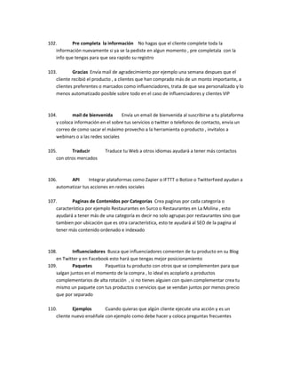 102. Pre completa la información No hagas que el cliente complete toda la
información nuevamente si ya se la pediste en algun momento , pre completala con la
info que tengas para que sea rapido su registro
103. Gracias Envía mail de agradecimiento por ejemplo una semana despues que el
cliente recibió el producto , a clientes que han comprado más de un monto importante, a
clientes preferentes o marcados como influenciadores, trata de que sea personalizado y lo
menos automatizado posible sobre todo en el caso de influenciadores y clientes VIP
104. mail de bienvenida Envía un email de bienvenida al suscribirse a tu plataforma
y coloca información en el sobre tus servicios o twitter o telefonos de contacto, envia un
correo de como sacar el máximo provecho a la herramienta o producto , invitalos a
webinars o a las redes sociales
105. Traducir Traduce tu Web a otros idiomas ayudará a tener más contactos
con otros mercados
106. API Integrar plataformas como Zapier o IFTTT o Botize o TwitterFeed ayudan a
automatizar tus acciones en redes sociales
107. Paginas de Contenidos por Categorías Crea paginas por cada categoría o
característica por ejemplo Restaurantes en Surco o Restaurantes en La Molina , esto
ayudará a tener más de una categoría es decir no solo agrupas por restaurantes sino que
tambien por ubicación que es otra característica, esto te ayudará al SEO de la pagina al
tener más contenido ordenado e indexado
108. Influenciadores Busca que influenciadores comenten de tu producto en su Blog
en Twitter y en Facebook esto hará que tengas mejor posicionamiento
109. Paquetes Paquetiza tu producto con otros que se complementen para que
salgan juntos en el momento de la compra , lo ideal es acoplarlo a productos
complementarios de alta rotación , si no tienes alguien con quien complementar crea tu
mismo un paquete con tus productos o servicios que se vendan juntos por menos precio
que por separado
110. Ejemplos Cuando quieras que algún cliente ejecute una acción y es un
cliente nuevo enséñale con ejemplo como debe hacer y coloca preguntas frecuentes
 