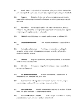 111. Gratis Ofrece a tus clientes una herramienta gratis por un tiempo determinado
para probar parte de tu producto. Compara lo que logro con el producto y sin el producto
112. Registro Deja a tus clientes usar tu herramienta pero cuando necesiten
enviarse los resultados o ver más detalles pídeles que se registren de otra manera no lo
podrán ver
113. Responsive Todas las paginas de tu web deben ser responsivas, debes ya
trabajar en ello , si tu público es más joven debes plantearte si necesitas un app la gente
más joven ya coloca páginas webs en su buscador
114. Widget Crea un Widget que otro usuario pueda incrustar en su blog o Web
115. Velocidad del Sitio Web Cuida la velocidad de bajada y navegación de tu
sitio
116. Generador de Contenido Permite que otros escriban en tu blog y lo
compartan con sus amigos, dales algo a cambio, coloca su nombre su foto , dales
presencia y branding personal
117. Afiliados Programa de Afiliación , retribuye a vendedores en otras partes
donde no tienes fuerza de ventas
118. Diversión Animaciones, Infografias Divertidas son mejor que solo Texto
generan mas Engagment
119. No tanta autopromocion las redes son contenido y conversación , la
utopromocion solo debe ser el 20% de tus posts
120. Cuenta como te salio algo bienpostea como te siguieron mas fans, o alguna
experiencia que pueda servirle a otro para que tenga éxito también
121. Post misteriosos post que llamen a hacer click tanto en Facebook o Twitter
como.. Te cuento como gane XX dinero inmediatamente …
122. Grupos en Facebook o Linkedin Unete a Grupos en Facebook o Linkedin y
postea desde ese lugar , conversa y retribuye con contenido
 