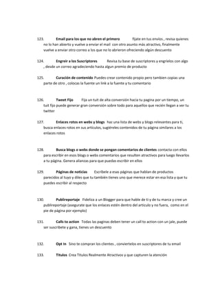 123. Email para los que no abren el primero fíjate en tus envíos , revisa quienes
no lo han abierto y vuelve a enviar el mail con otro asunto más atractivo, finalmente
vuelve a enviar otro correo a los que no lo abrieron ofreciendo algún descuento
124. Engreir a los Suscriptores Revisa tu base de suscriptores y engríelos con algo
, desde un correo agradeciendo hasta algun premio de producto
125. Curación de contenido Puedes crear contenido propio pero tambien copias una
parte de otro , colocas la fuente un link a la fuente y tu comentario
126. Tweet Fijo Fija un tuit de alta conversión hacia tu pagina por un tiempo, un
tuit fijo puede generar gran conversión sobre todo para aquellos que recién llegan a ver tu
twitter
127. Enlaces rotos en webs y blogs haz una lista de webs y blogs relevantes para ti,
busca enlaces rotos en sus artículos, sugiéreles contenidos de tu página similares a los
enlaces rotos
128. Busca blogs o webs donde se pongan comentarios de clientes contacta con ellos
para escribir en esos blogs o webs comentarios que resulten atractivos para luego llevarlos
a tu página. Genera alianzas para que puedas escribir en ellos
129. Páginas de noticias Escríbele a esas páginas que hablan de productos
parecidos al tuyo y diles que tu también tienes uno que merece estar en esa lista y que tu
puedes escribir al respecto
130. Publireportaje Fideliza a un Blogger para que hable de ti y de tu marca y cree un
publireportaje (asegurate que los enlaces estén dentro del articulo y no fuera, como en el
pie de página por ejemplo)
131. Calls to action Todas las paginas deben tener un call to action con un jale, puede
ser suscribete y gana, tienes un descuento
132. Opt In Sino te compran los clientes , conviertelos en suscriptores de tu email
133. Titulos Crea Titulos Realmente Atractivos y que capturen la atención
 