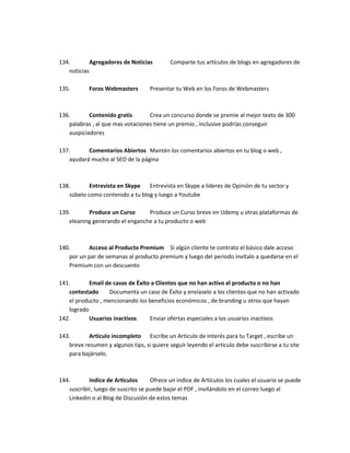 134. Agregadores de Noticias Comparte tus artículos de blogs en agregadores de
noticias
135. Foros Webmasters Presentar tu Web en los Foros de Webmasters
136. Contenido gratis Crea un concurso donde se premie al mejor texto de 300
palabras , al que mas votaciones tiene un premio , inclusive podrías conseguir
auspiciadores
137. Comentarios Abiertos Mantén los comentarios abiertos en tu blog o web ,
ayudará mucho al SEO de la página
138. Entrevista en Skype Entrevista en Skype a lideres de Opinión de tu sector y
súbelo como contenido a tu blog y luego a Youtube
139. Produce un Curso Produce un Curso breve en Udemy u otras plataformas de
eleaning generando el enganche a tu producto o web
140. Acceso al Producto Premium Si algún cliente te contrato el básico dale acceso
por un par de semanas al producto premium y luego del periodo invítalo a quedarse en el
Premium con un descuento
141. Email de casos de Éxito a Clientes que no han activo el producto o no han
contestado Documenta un caso de Éxito y envíaselo a los clientes que no han activado
el producto , mencionando los beneficios económicos , de branding u otros que hayan
logrado
142. Usuarios inactivos Enviar ofertas especiales a los usuarios inactivos
143. Articulo incompleto Escribe un Articulo de Interés para tu Target , escribe un
breve resumen y algunos tips, si quiere seguir leyendo el artículo debe suscribirse a tu site
para bajárselo.
144. Indice de Articulos Ofrece un indice de Artículos los cuales el usuario se puede
suscribir, luego de suscrito se puede bajar el PDF , invitándolo en el correo luego al
Linkedin o al Blog de Discusión de estos temas
 