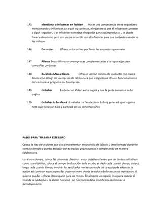 145. Mencionar a Influencer en Twitter Hacer una competencia entre seguidores
mencionando a influencer para que les conteste, el objetivo es que el influencer conteste
a algun seguidor , si el influencer contesta el seguidor gana algún producto , se puede
hacer esto mismo pero con un pre acuerdo con el influencer para que conteste cuando se
les indique
146. Encuestas Ofrece un incentivo por llenar las encuestas que envies
147. Alianza Busca Alianzas con empresas complementarias a la tuya y ejecuten
campañas conjuntas
148. Backlinks Marca Blanca Ofrecer versión mínima de producto con marca
blanca con el logo de la empresa de tal manera que si alguien ve el buen funcionamiento
de la empresa pregunte por tu empresa
149. Embeber Embeber un Video en tu pagina y que la gente comente en tu
pagina
150. Embeber tu facebook Emebebe tu Facebook en tu blog generará que la gente
note que tienes un Face y participe de las conversaciones
PASOS PARA TRABAJAR ESTE LIBRO
Coloca la lista de acciones que vas a implementar en una hoja de calculo u otro formato donde te
sientas cómodo y puedas trabajar con tu equipo y que puedas ir completando de manera
colaborativa.
Lista las acciones , coloca las columnas objetivos estos objetivos tienen que ser tanto cualitativos
como cuantitativos, coloca el tiempo de duración de la acción, es decir cada cuanto tiempo durará,
luego cada cuanto tiempo medirás los resultados y el responsable de tu equipo de ejecutar la
acción así como un espacio para las observaciones donde se colocarán los recursos necesarios, si
quieres puedes colocar otro espacio para los costos. Finalmente un espacio más para colocar al
final de la medición si la acción funcionó , no funcionó o debe modificarse o eliminarse
definitivamente.
 