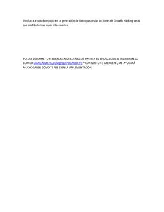 Involucra a todo tu equipo en la generación de ideas para estas acciones de Growth Hacking verás
que saldrán temas super interesantes.
PUEDES DEJARME TU FEEDBACK EN MI CUENTA DE TWITTER EN @GFALCONIC O ESCRIBIRME AL
CORREO GIANCARLO.FALCONI@QUIPUGROUP.PE Y CON GUSTO TE ATENDERÉ , ME AYUDARÁ
MUCHO SABER COMO TE FUE CON LA IMPLEMENTACIÓN.
 