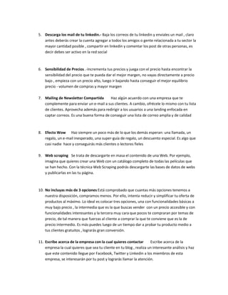 5. Descarga los mail de tu linkedin.- Baja los correos de tu linkedin y enviales un mail , claro
antes deberás crear la cuenta agregar a todos los amigos o gente relacionada a tu sector la
mayor cantidad posible , compartir en linkedin y comentar los post de otras personas, es
decir debes ser activo en la red social
6. Sensibilidad de Precios .-Incrementa tus precios y juega con el precio hasta encontrar la
sensibilidad del precio que te pueda dar el mejor margen, no vayas directamente a precio
bajo , empieza con un precio alto, luego ir bajando hasta conseguir el mejor equilibrio
precio - volumen de compras y mayor margen
7. Mailing de Newsletter Compartida Haz algún acuerdo con una empresa que te
complemente para enviar un e-mail a sus clientes. A cambio, ofrécele lo mismo con tu lista
de clientes. Aprovecha además para redirigir a los usuarios a una landing enfocada en
captar correos. Es una buena forma de conseguir una lista de correo amplia y de calidad
8. Efecto Wow Haz siempre un poco más de lo que los demás esperan: una llamada, un
regalo, un e-mail inesperado, una super-guía de regalo, un descuento especial. Es algo que
casi nadie hace y conseguirás más clientes o lectores fieles
9. Web scraping Se trata de descargarte en masa el contenido de una Web. Por ejemplo,
imagina que quieres crear una Web con un catálogo completo de todas las películas que
se han hecho. Con la técnica Web Scraping podrás descargarte las bases de datos de webs
y publicarlas en las tu página.
10. No incluyas más de 3 opciones Está comprobado que cuantas más opciones tenemos a
nuestra disposición, compramos menos. Por ello, intenta reducir y simplificar tu oferta de
productos al máximo. Lo ideal es colocar tres opciones, una con funcionalidades básicas a
muy bajo precio , la intermedia que es la que buscas vender con un precio accesible y con
funcionalidades interesantes y la tercera muy cara que pocos te compraran por temas de
precio, de tal manera que fuerzas al cliente a comprar la que te conviene que es la de
precio intermedio. Es más puedes luego de un tiempo dar a probar tu producto medio a
tus clientes gratuitos , lograrás gran conversión.
11. Escribe acerca de la empresa con la cual quieres contactar Escribe acerca de la
empresa la cual quieres que sea tu cliente en tu blog , realiza un interesante análisis y haz
que este contenido llegue por Facebook, Twitter y Linkedin a los miembros de esta
empresa, se interesarán por tu post y lograrás llamar la atención.
 