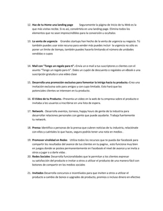 12. Haz de tu Home una landing page Seguramente la página de Inicio de tu Web es la
que más visitas recibe. Si es así, conviértela en una landing page. Elimina todos los
elementos que no sean imprescindibles para la conversión u ocultalos
13. La venta de urgencia Grandes startups han hecho de la venta de urgencia su negocio. Tú
también puedes usar este recurso para vender más puedes incluir la urgencia no sólo es
poner un límite de tiempo, también puedes hacerlo limitando el número de unidades
vendidas o cupos
14. Mail con "Tengo un regalo para ti".-Envía un e-mail a tus suscriptores o clientes con el
asunto “Tengo un regalo para ti”. Dales un cupón de descuento o regalales un eBook o una
suscripción gratuita o una video clase
15. Desarrolla una promoción exclusiva para fomentar la intriga hacia tu producto.-Crea una
invitación exclusiva solo para amigos y con cupo limitado. Esto hará que los
potenciales clientes se interesen en tu producto.
16. El Video de tu Producto.- Presenta un vídeo en la web de tu empresa sobre el producto e
invitaba a los usuarios a inscribirse en una lista de espera.
17. Network.- Desarrolla eventos, torneos, happy hours de gente de la industria para
desarrollar relaciones personales con gente que puede ayudarte. Trabaja fuertemente
tu network.
18. Prensa Identifica a personas de la prensa que cubren noticias de tu industria, relaciónate
con ellos y cuéntales lo que haces, seguro podrás tener una nota en medios .
19. Promover viralidad en Redes Utiliza todos los recursos que te pueda dar facebook para
compartir los resultados del avance de tus clientes en tu pagina , esto funciona muy bien
en juegos donde se postea permanentemente en Facebook el nivel de avance y se invita a
otros a jugar o a darle vidas .
20. Redes Sociales Desarrolla funcionalidades que le permitan a los clientes expresar
su satisfacción del producto e invitar a otros a utilizar el producto de una manera fácil con
botones de compartir en los medios sociales
21. Invitados Desarrolla concursos e incentívalos para que inviten a otros a utilizar el
producto a cambio de bonos o upgrades de producto, premios o incluso dinero en efectivo
 
