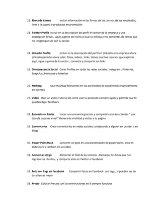 22. Firma de Correo Incluir información en las firmas de los correos de los empleados,
links a la pagina o productos en promoción
23. Twitter Profile Incluir en la descripción del perfil el twitter de la empresa y una
descripción breve , sigue a gente del nicho al cual te enfocas y no comentes de temas que
no tengan que ver con tu sector.
24. Linkedin Profile Incluir en la descripción del perfil en Linkedin a tu empresa ahora
Linkedin permite ahora subir, fotos, videos , links, tienes muchos recursos que explotar
aquí, sigue a gente de tu sector , comenta y comparte sus links
25. Omnipresencia Social Crear Profiles en todas las redes sociales: Instagram , Pinterest,
Snapchat, Periscope y Meerkat
26. Hashtag Usar Hashtag Relevantes en las actividades de social media especialmente
en eventos
27. Video Usar un Video Tutorial de como usar tu producto siempre ayuda y permite que te
puedan dejar feedback
28. Encuesta en Redes Hacer una encuesta graciosa y compartirla con tus clientes " que
tipo de cupcake eres?" Generarás viralidad y visitas a tu pagina
29. Comentarios Crear comentarios en redes sociales contestando a alguien en un site o en
blogs
30. Power Point Hack Convertir un post en una presentación de power point, esto en
Slideshare y tambien en un video
31. Alimentar el Ego Alimentar el EGO de los clientes , Remarcar los hitos que han
logrado tus clientes , y comparte esto en Twitter o Facebook
32. Foto con Tags en Facebook Compartir Fotos en Facebook con tags , si pueden ser de
tus clientes mejor
33. Precio Colocar Precios con las terminaciones en 9 siempre funciona
 