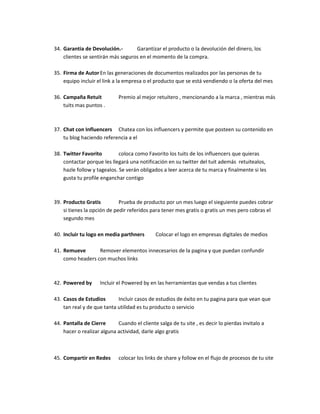 34. Garantia de Devolución.- Garantizar el producto o la devolución del dinero, los
clientes se sentirán más seguros en el momento de la compra.
35. Firma de AutorEn las generaciones de documentos realizados por las personas de tu
equipo incluir el link a la empresa o el producto que se está vendiendo o la oferta del mes
36. Campaña Retuit Premio al mejor retuitero , mencionando a la marca , mientras más
tuits mas puntos .
37. Chat con Influencers Chatea con los influencers y permite que posteen su contenido en
tu blog haciendo referencia a el
38. Twitter Favorito coloca como Favorito los tuits de los influencers que quieras
contactar porque les llegará una notificación en su twitter del tuit además retuitealos,
hazle follow y tagealos. Se verán obligados a leer acerca de tu marca y finalmente si les
gusta tu profile enganchar contigo
39. Producto Gratis Prueba de producto por un mes luego el sieguiente puedes cobrar
si tienes la opción de pedir referidos para tener mes gratis o gratis un mes pero cobras el
segundo mes
40. Incluir tu logo en media parthners Colocar el logo en empresas digitales de medios
41. Remueve Remover elementos innecesarios de la pagina y que puedan confundir
como headers con muchos links
42. Powered by Incluir el Powered by en las herramientas que vendas a tus clientes
43. Casos de Estudios Incluir casos de estudios de éxito en tu pagina para que vean que
tan real y de que tanta utilidad es tu producto o servicio
44. Pantalla de Cierre Cuando el cliente salga de tu site , es decir lo pierdas invitalo a
hacer o realizar alguna actividad, darle algo gratis
45. Compartir en Redes colocar los links de share y follow en el flujo de procesos de tu site
 