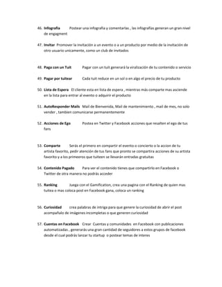 46. Infografia Postear una infografia y comentarlas , las infografías generan un gran nivel
de engagment
47. Invitar Promover la invitación a un evento o a un producto por medio de la invitación de
otro usuario unicamente, como un club de invitados
48. Paga con un Tuit Pagar con un tuit generará la viralización de tu contenido o servicio
49. Pagar por tuitear Cada tuit reduce en un sol o en algo el precio de tu producto
50. Lista de Espera El cliente esta en lista de espera , mientras más comparte mas asciende
en la lista para entrar al evento o adquirir el producto
51. AutoResponder Mails Mail de Bienvenida, Mail de mantenimiento , mail de mes, no solo
vender , tambien comunicarse permanentemente
52. Acciones de Ego Postea en Twitter y Facebook acciones que resalten el ego de tus
fans
53. Comparte Serás el primero en compartir el evento o concierto o la accion de tu
artista favorito, pedir atención de tus fans que pronto se compartira acciones de su artista
favorito y a los primeeros que tuiteen se llevarán entradas gratuitas
54. Contenido Pagado Para ver el contenido tienes que compartirlo en Facebook o
Twitter de otra manera no podrás acceder
55. Ranking Juega con el Gamification, crea una pagina con el Ranking de quien mas
tuitea o mas coloca post en Facebook gana, coloca un ranking
56. Curiosidad crea palabras de intriga para que genere la curiosidad de abrir el post
acompañalo de imágenes incompletas o que generen curiosidad
57. Cuentas en Facebook Crear Cuentas y comunidades en Facebook con publicaciones
automatizadas , generarás una gran cantidad de seguidores a estos grupos de facebook
desde el cual podrás lanzar tu startup o postear temas de interes
 