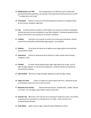 58. Notificaciones en el APP Crea notificaciones en el APP para quel el cliente este
perrmanentemente pendiente , por ejemplo "Hoy comentaron tantas personas en el APP"
" Tu amigo tal se unio al app"
59. Time Bomb Colocar un Timer en retroceso para generar presión en completar datos,
de otra manera no podras registrarte.
60. Casi Cuando el cliente complete un perfil indicar con una barra el nivel de completado ,
y decirle que parte ya esta completada y que falta completar . Finalmente agradecerle por
llenar la información con un gracias o un servicio o producto
61. winback Incentivar a los usuarios no activos con correos para animarlos a retonar,
esto de forma automática ofreciéndoles algo especial , no los pierdas
62. Webinar Tocar temas de interes en el webinar para luego explicar la herramienta
que queremos vender
63. Experiencia Postear la experiencia de los clientes en redes sociales como Youtube ,
Instagram u otras
64. Vanidad El mismo cliente puede postear algun logro dentro de un app o por el
logro de algun objetivo en las fases de la aplicación , al cliente siempre le encantará el
reconocimiento público.
65. Mas Vanidad Mencionar el logro del algun objetivo por parte de algun cliente
66. Video con venta Colocar un video en la parte superior del front , indicando de que
va el producto y que cierre con un link a la venta
67. Momento de la Verdad Optimización del proceso , simplificación , rapidez, máximo
en 3 pasos con una pagina super rápida, testea y revisa todo
68. Usuarios Top Mencionar a los Top User en tu startup por medio de un post, a los clientes
les gusta que los menciones y lo compartiran en sus redes , invita a tus top user a
conocerte personalmente
69. Auto Follow Seguir al que te sigue , generará mayor fidelidad a la marca
 