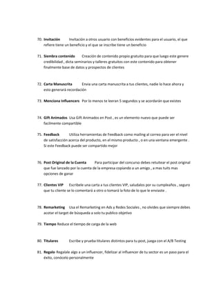 70. Invitación Invitación a otros usuario con beneficios evidentes para el usuario, el que
refiere tiene un beneficio y el que se inscribe tiene un beneficio
71. Siembra contenido Creación de contenido propio gratuito para que luego este genere
credibilidad , dicta seminarios y talleres gratuitos con este contenido para obtener
finalmente base de datos y prospectos de clientes
72. Carta Manuscrita Envia una carta manuscrita a tus clientes, nadie lo hace ahora y
esto generará recordación
73. Menciona Influencers Por lo menos te leeran 5 segundos y se acordarán que existes
74. Gift Animados Usa Gift Animados en Post , es un elemento nuevo que puede ser
facilmente compartible
75. Feedback Utiliza herramientas de Feedback como mailing al correo para ver el nivel
de satisfacción acerca del producto, en el mismo producto , o en una ventana emergente .
Si este Feedback puede ser compartido mejor
76. Post Original de la Cuenta Para participar del concurso debes retuitear el post original
que fue lanzado por la cuenta de la empresa copiando a un amigo , a mas tuits mas
opciones de ganar
77. Clientes VIP Escribele una carta a tus clientes VIP, saludalos por su cumpleaños , seguro
que tu cliente se lo comentará a otro o tomará la foto de lo que le enviaste .
78. Remarketing Usa el Remarketing en Ads y Redes Sociales , no olvides que siempre debes
acotar el target de búsqueda a solo tu publico objetivo
79. Tiempo Reduce el tiempo de carga de la web
80. Titulares Escribe y prueba titulares distintos para tu post, juega con el A/B Testing
81. Regalo Regalale algo a un influencer, fidelizar al influencer de tu sector es un paso para el
éxito, conócelo personalmente
 