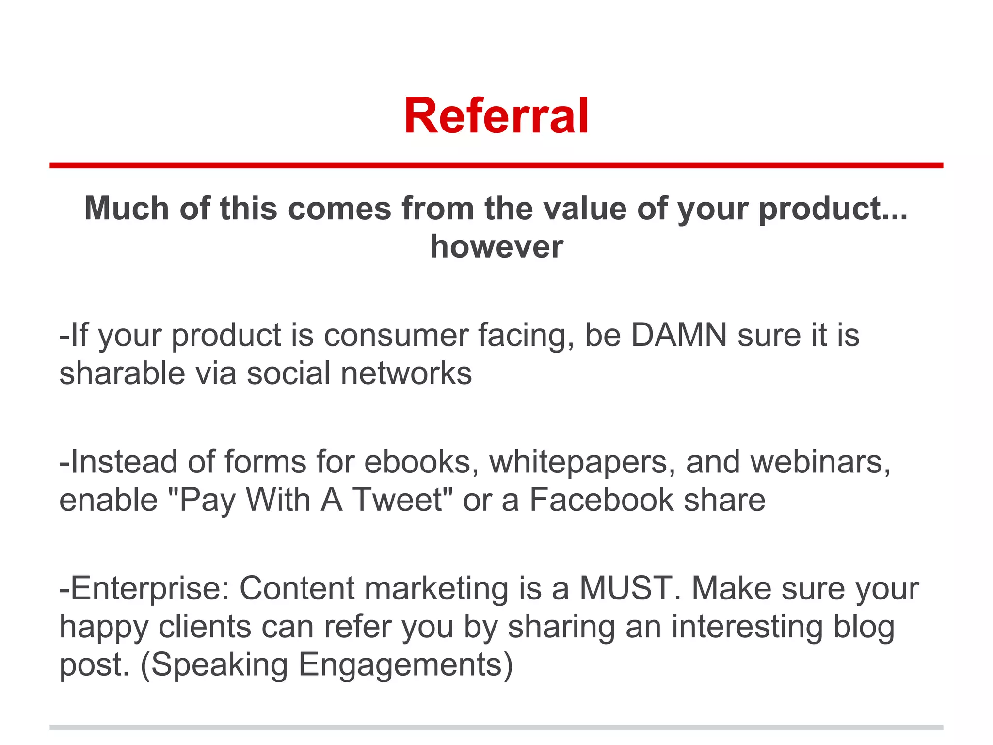 Referral
Much of this comes from the value of your product...
however
-If your product is consumer facing, be DAMN sure it is
sharable via social networks
-Instead of forms for ebooks, whitepapers, and webinars,
enable "Pay With A Tweet" or a Facebook share
-Enterprise: Content marketing is a MUST. Make sure your
happy clients can refer you by sharing an interesting blog
post. (Speaking Engagements)
 