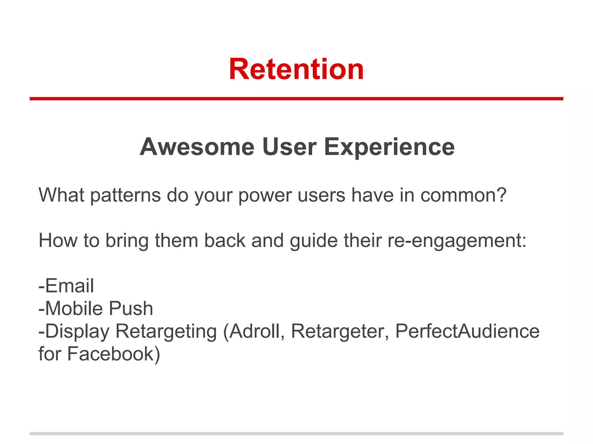 Retention
Awesome User Experience
What patterns do your power users have in common?
How to bring them back and guide their re-engagement:
-Email
-Mobile Push
-Display Retargeting (Adroll, Retargeter, PerfectAudience
for Facebook)
 