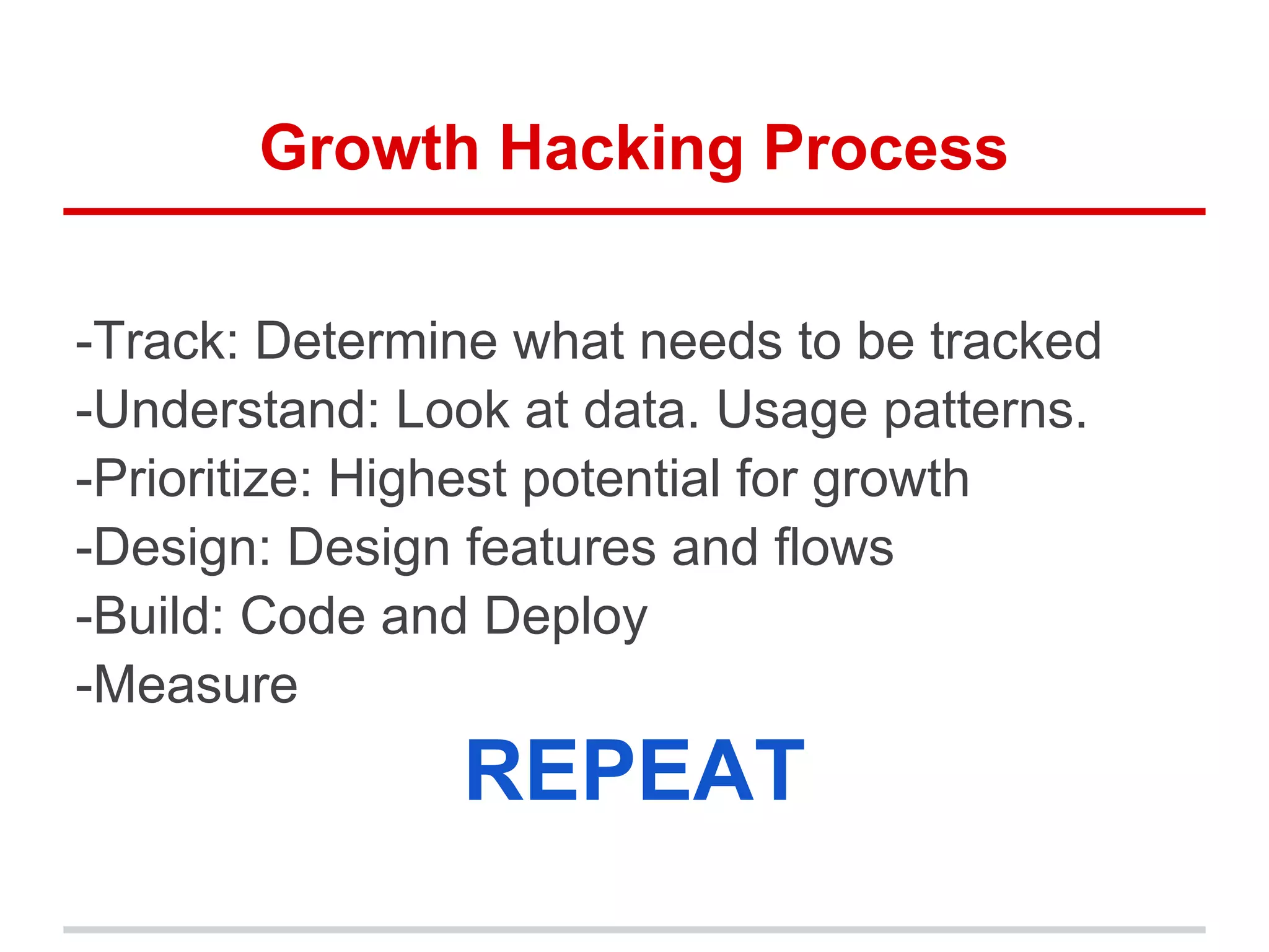 Growth Hacking Process
-Track: Determine what needs to be tracked
-Understand: Look at data. Usage patterns.
-Prioritize: Highest potential for growth
-Design: Design features and flows
-Build: Code and Deploy
-Measure
REPEAT
 
