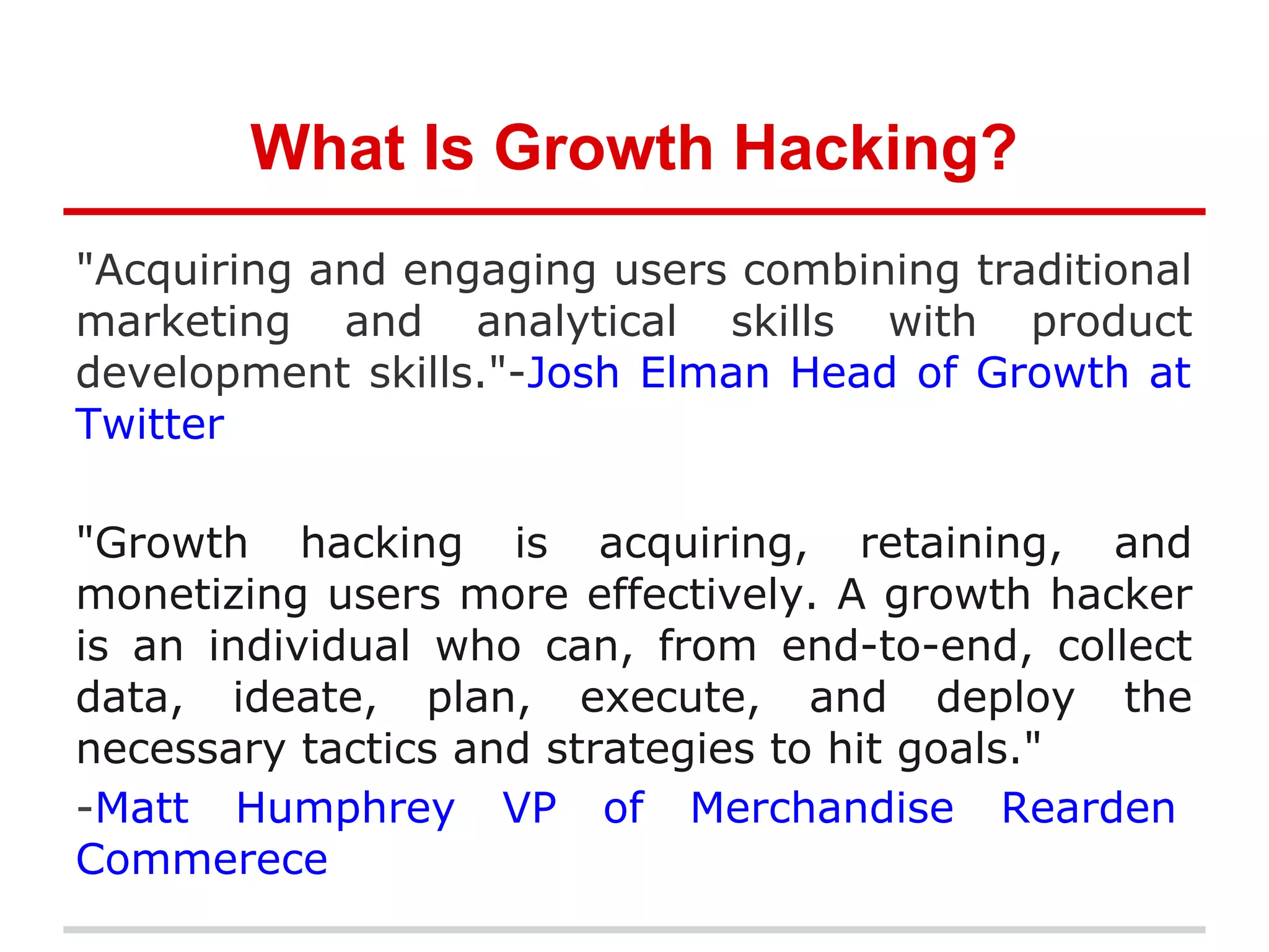 What Is Growth Hacking?
"Acquiring and engaging users combining traditional
marketing and analytical skills with product
development skills."-Josh Elman Head of Growth at
Twitter
"Growth hacking is acquiring, retaining, and
monetizing users more effectively. A growth hacker
is an individual who can, from end-to-end, collect
data, ideate, plan, execute, and deploy the
necessary tactics and strategies to hit goals."
-Matt Humphrey VP of Merchandise Rearden
Commerece
 