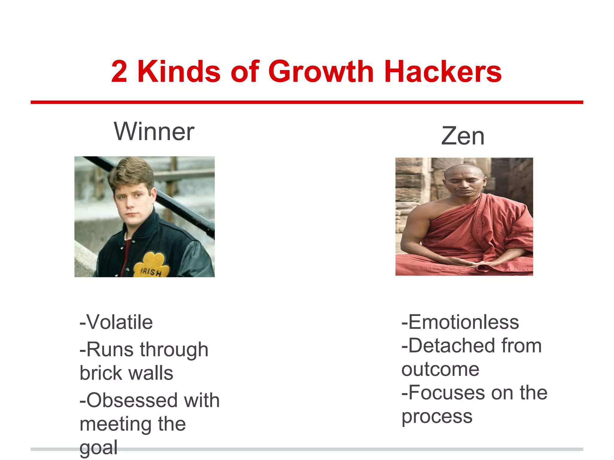 2 Kinds of Growth Hackers
Winner
-Volatile
-Runs through
brick walls
-Obsessed with
meeting the
goal
Zen
-Emotionless
-Detached from
outcome
-Focuses on the
process
 