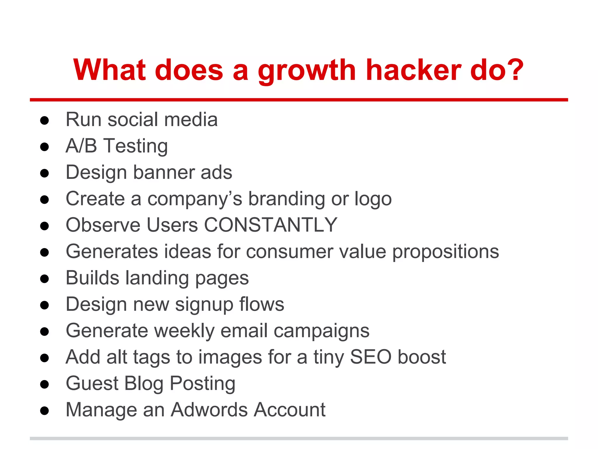 What does a growth hacker do?
● Run social media
● A/B Testing
● Design banner ads
● Create a company’s branding or logo
● Observe Users CONSTANTLY
● Generates ideas for consumer value propositions
● Builds landing pages
● Design new signup flows
● Generate weekly email campaigns
● Add alt tags to images for a tiny SEO boost
● Guest Blog Posting
● Manage an Adwords Account
 