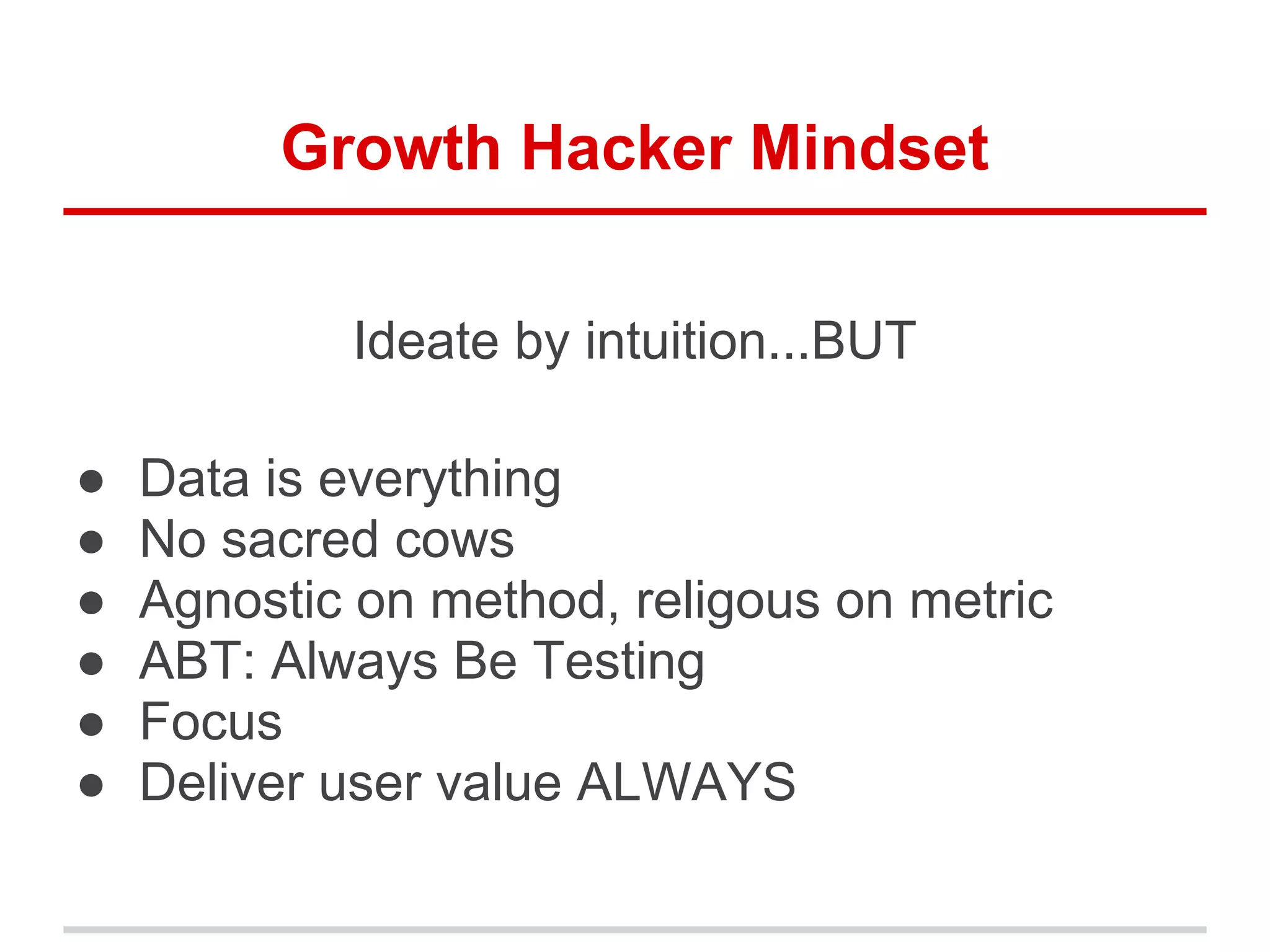 Growth Hacker Mindset
Ideate by intuition...BUT
● Data is everything
● No sacred cows
● Agnostic on method, religous on metric
● ABT: Always Be Testing
● Focus
● Deliver user value ALWAYS
 