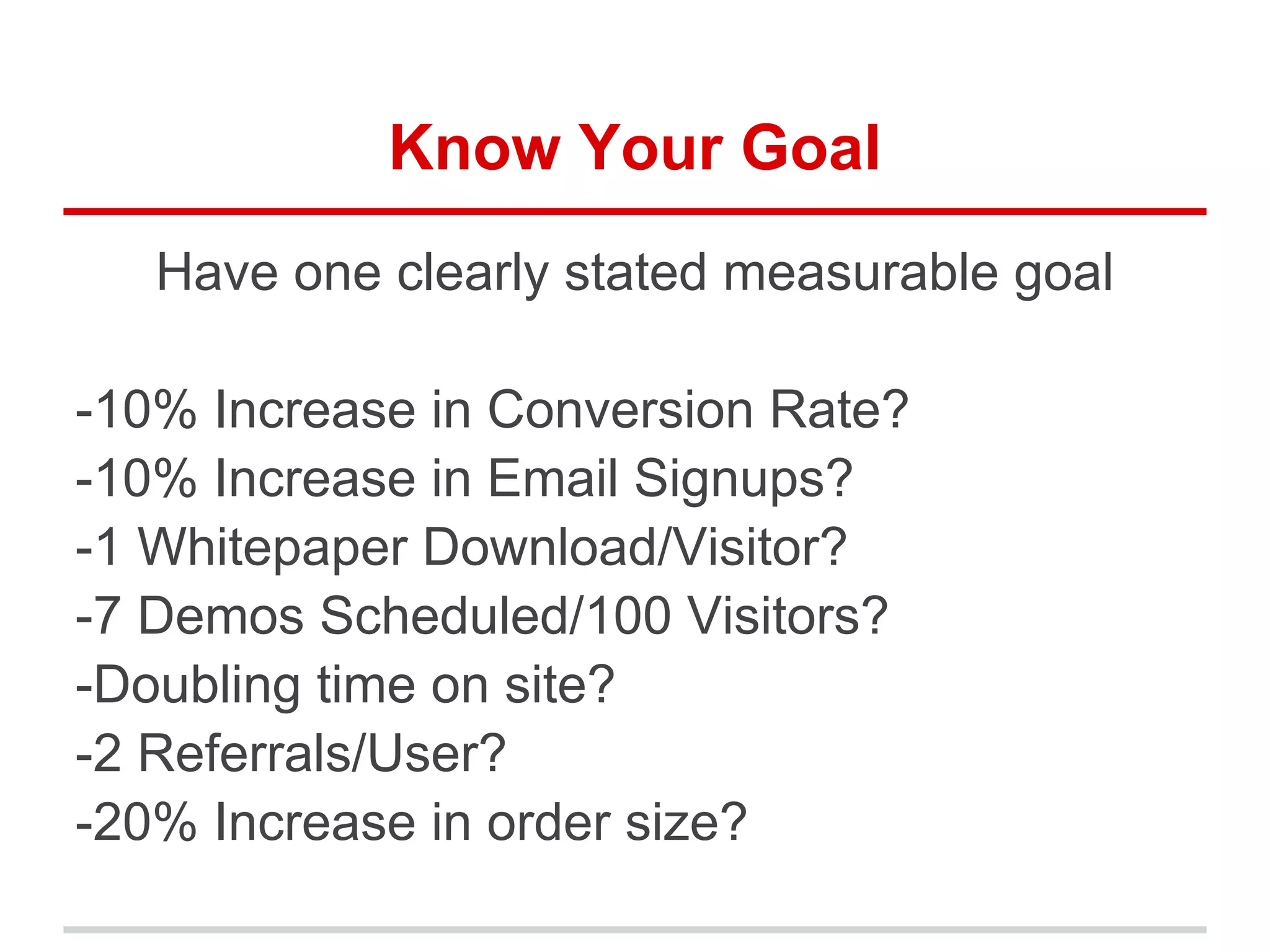 Know Your Goal
Have one clearly stated measurable goal
-10% Increase in Conversion Rate?
-10% Increase in Email Signups?
-1 Whitepaper Download/Visitor?
-7 Demos Scheduled/100 Visitors?
-Doubling time on site?
-2 Referrals/User?
-20% Increase in order size?
 