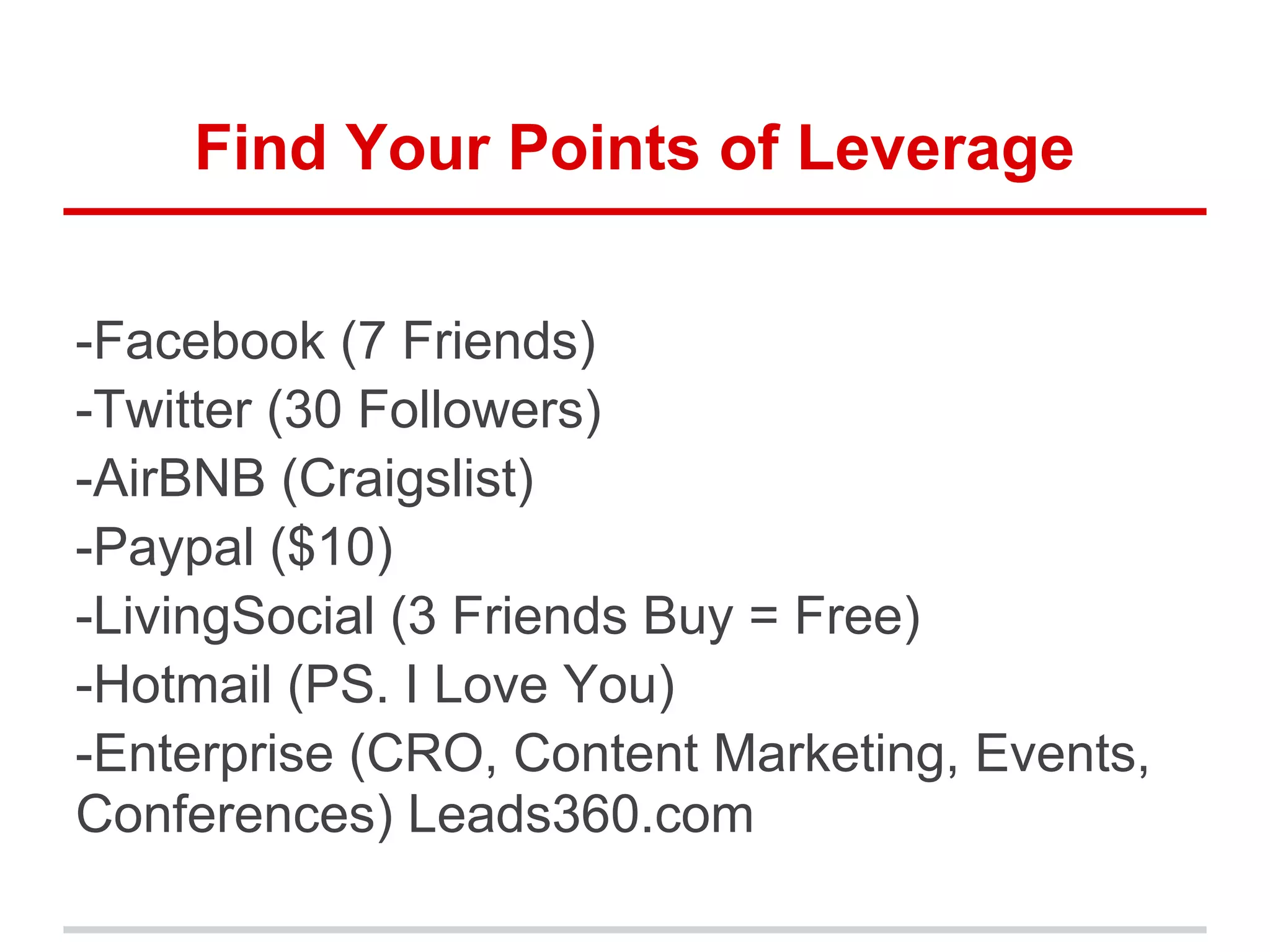 Find Your Points of Leverage
-Facebook (7 Friends)
-Twitter (30 Followers)
-AirBNB (Craigslist)
-Paypal ($10)
-LivingSocial (3 Friends Buy = Free)
-Hotmail (PS. I Love You)
-Enterprise (CRO, Content Marketing, Events,
Conferences) Leads360.com
 