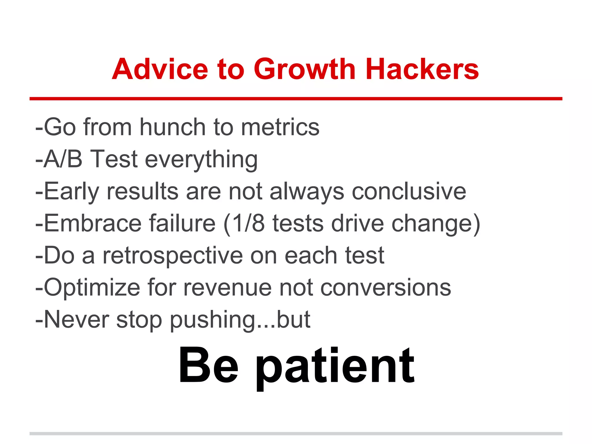 Advice to Growth Hackers
-Go from hunch to metrics
-A/B Test everything
-Early results are not always conclusive
-Embrace failure (1/8 tests drive change)
-Do a retrospective on each test
-Optimize for revenue not conversions
-Never stop pushing...but
Be patient
 