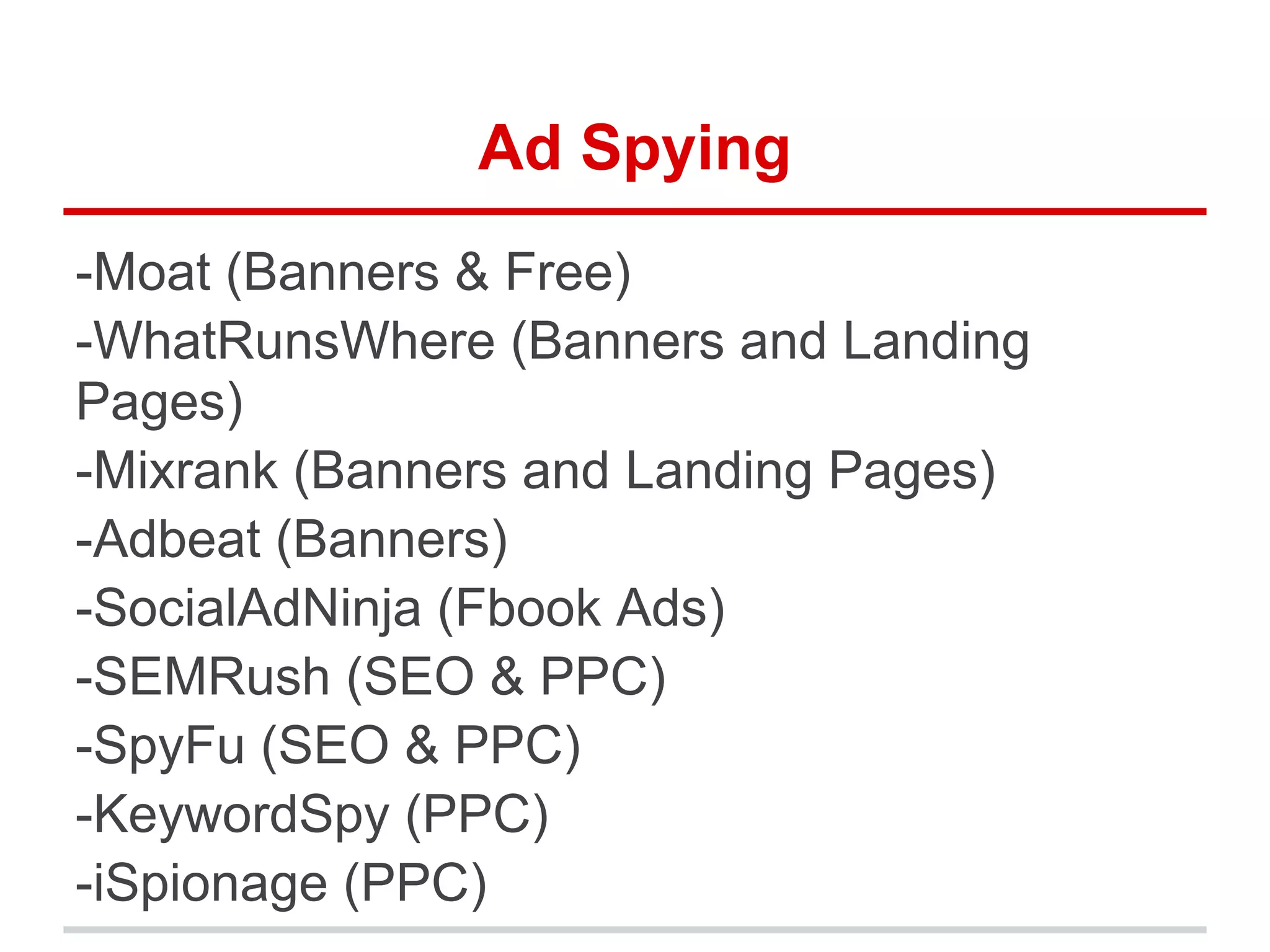 Ad Spying
-Moat (Banners & Free)
-WhatRunsWhere (Banners and Landing
Pages)
-Mixrank (Banners and Landing Pages)
-Adbeat (Banners)
-SocialAdNinja (Fbook Ads)
-SEMRush (SEO & PPC)
-SpyFu (SEO & PPC)
-KeywordSpy (PPC)
-iSpionage (PPC)
 