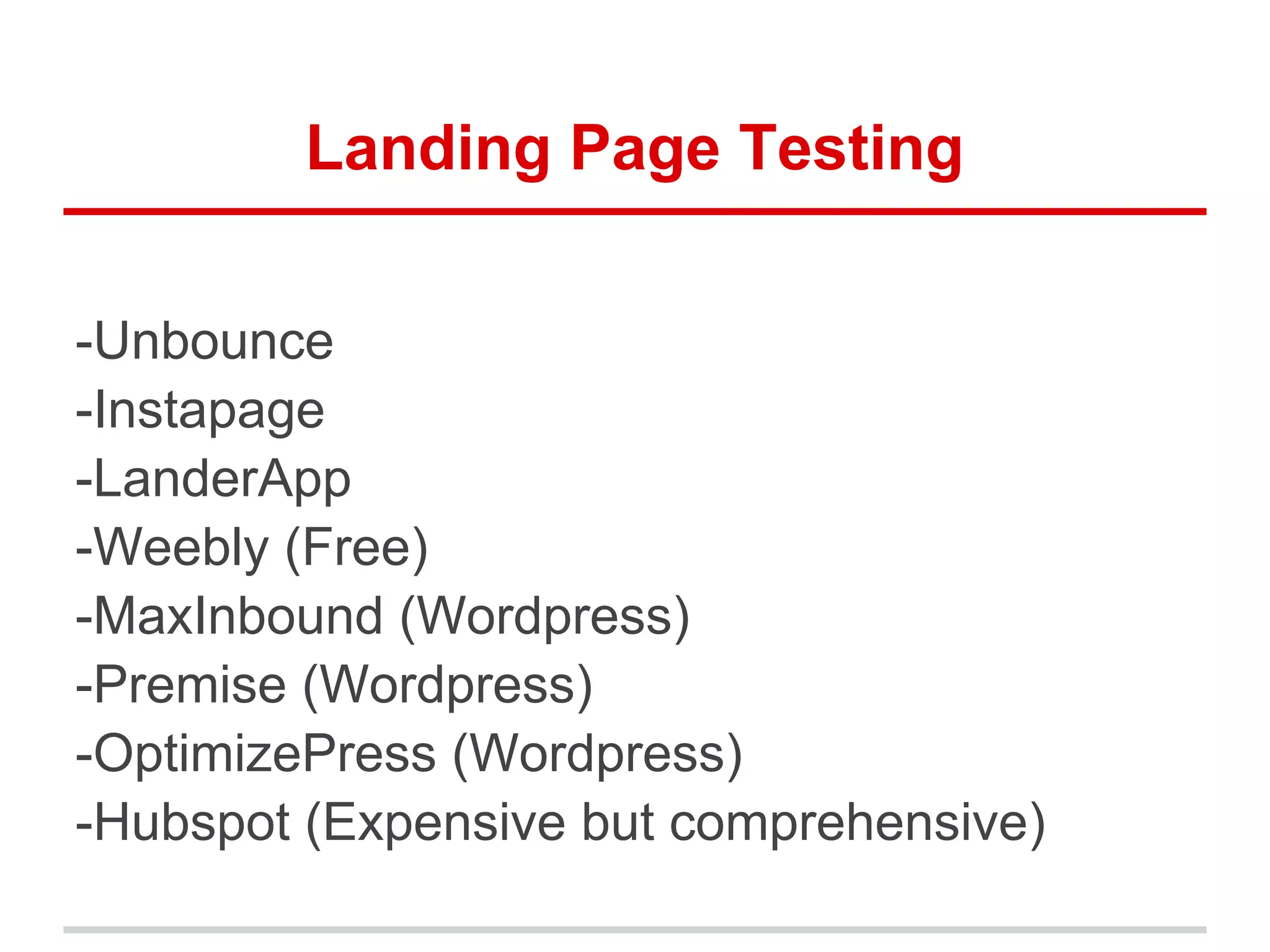 Landing Page Testing
-Unbounce
-Instapage
-LanderApp
-Weebly (Free)
-MaxInbound (Wordpress)
-Premise (Wordpress)
-OptimizePress (Wordpress)
-Hubspot (Expensive but comprehensive)
 