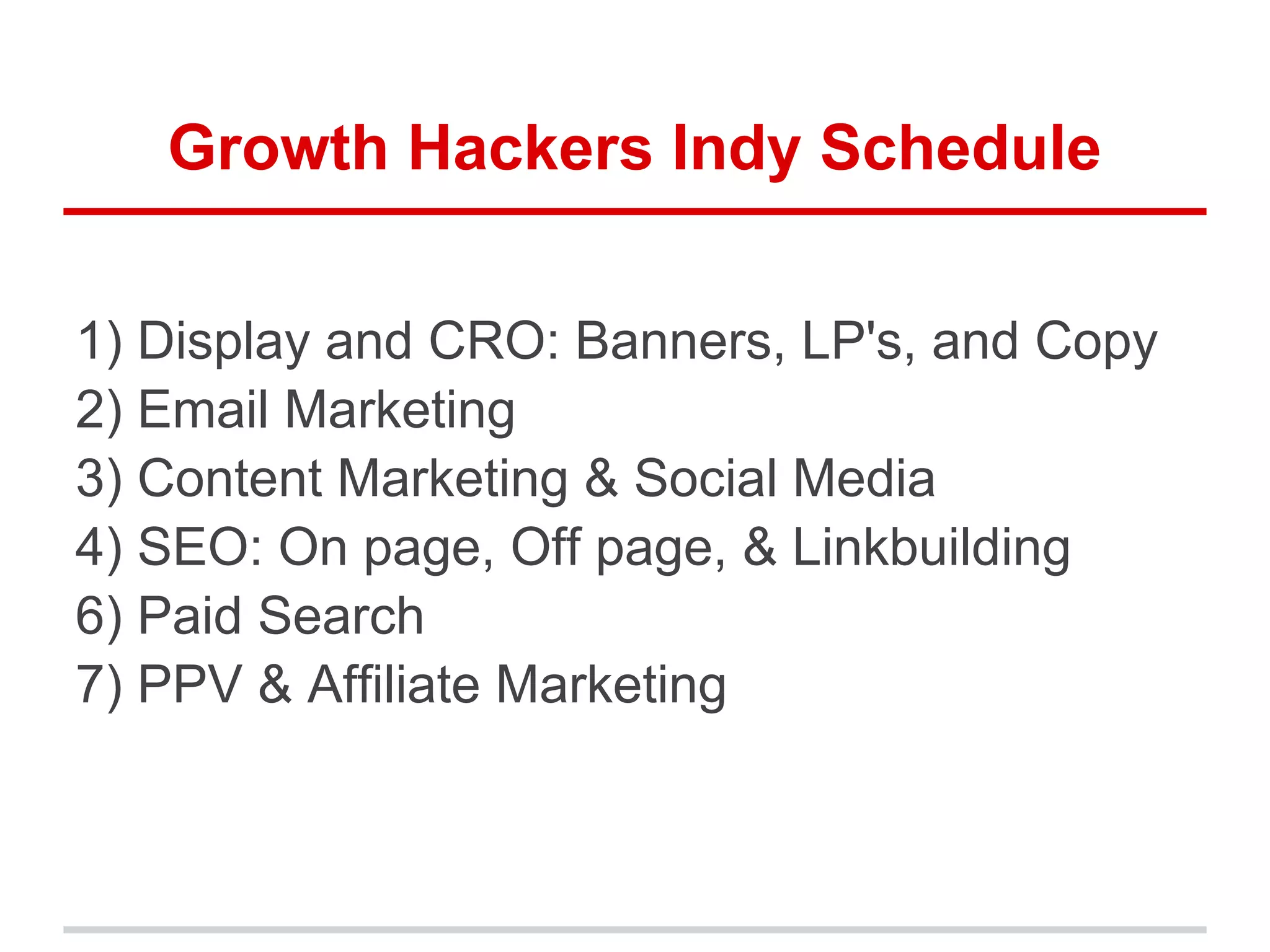 Growth Hackers Indy Schedule
1) Display and CRO: Banners, LP's, and Copy
2) Email Marketing
3) Content Marketing & Social Media
4) SEO: On page, Off page, & Linkbuilding
6) Paid Search
7) PPV & Affiliate Marketing
 