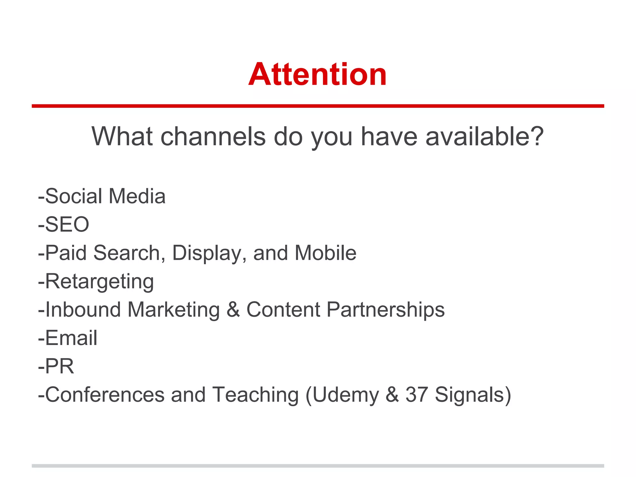 Attention
What channels do you have available?
-Social Media
-SEO
-Paid Search, Display, and Mobile
-Retargeting
-Inbound Marketing & Content Partnerships
-Email
-PR
-Conferences and Teaching (Udemy & 37 Signals)
 
