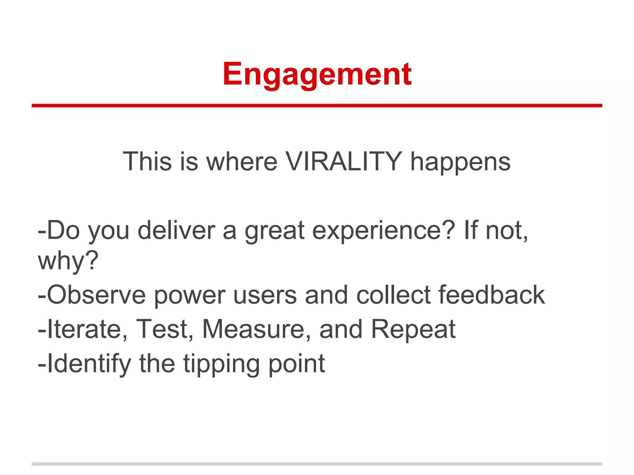 Engagement
This is where VIRALITY happens
-Do you deliver a great experience? If not,
why?
-Observe power users and collect feedback
-Iterate, Test, Measure, and Repeat
-Identify the tipping point
 
