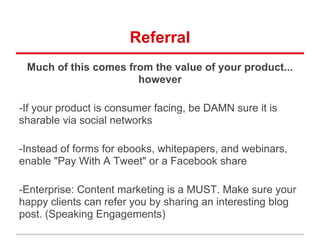 Referral
Much of this comes from the value of your product...
however
-If your product is consumer facing, be DAMN sure it is
sharable via social networks
-Instead of forms for ebooks, whitepapers, and webinars,
enable "Pay With A Tweet" or a Facebook share
-Enterprise: Content marketing is a MUST. Make sure your
happy clients can refer you by sharing an interesting blog
post. (Speaking Engagements)
 