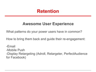 Retention
Awesome User Experience
What patterns do your power users have in common?
How to bring them back and guide their re-engagement:
-Email
-Mobile Push
-Display Retargeting (Adroll, Retargeter, PerfectAudience
for Facebook)
 