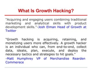 What Is Growth Hacking?
"Acquiring and engaging users combining traditional
marketing and analytical skills with product
development skills."-Josh Elman Head of Growth at
Twitter
"Growth hacking is acquiring, retaining, and
monetizing users more effectively. A growth hacker
is an individual who can, from end-to-end, collect
data, ideate, plan, execute, and deploy the
necessary tactics and strategies to hit goals."
-Matt Humphrey VP of Merchandise Rearden
Commerece
 