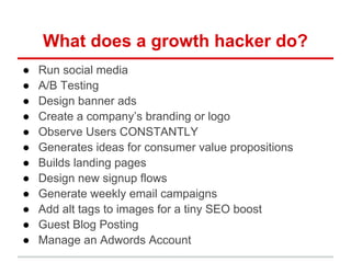 What does a growth hacker do?
● Run social media
● A/B Testing
● Design banner ads
● Create a company’s branding or logo
● Observe Users CONSTANTLY
● Generates ideas for consumer value propositions
● Builds landing pages
● Design new signup flows
● Generate weekly email campaigns
● Add alt tags to images for a tiny SEO boost
● Guest Blog Posting
● Manage an Adwords Account
 