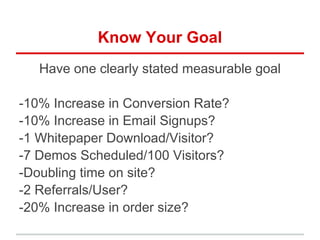 Know Your Goal
Have one clearly stated measurable goal
-10% Increase in Conversion Rate?
-10% Increase in Email Signups?
-1 Whitepaper Download/Visitor?
-7 Demos Scheduled/100 Visitors?
-Doubling time on site?
-2 Referrals/User?
-20% Increase in order size?
 
