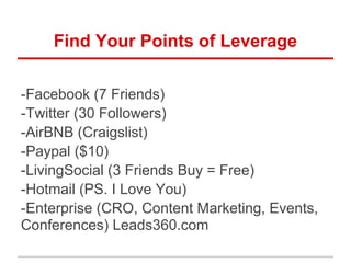 Find Your Points of Leverage
-Facebook (7 Friends)
-Twitter (30 Followers)
-AirBNB (Craigslist)
-Paypal ($10)
-LivingSocial (3 Friends Buy = Free)
-Hotmail (PS. I Love You)
-Enterprise (CRO, Content Marketing, Events,
Conferences) Leads360.com
 