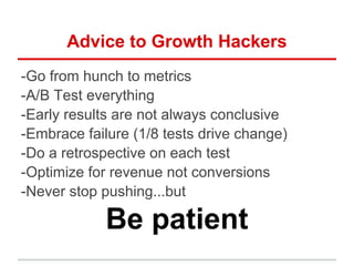 Advice to Growth Hackers
-Go from hunch to metrics
-A/B Test everything
-Early results are not always conclusive
-Embrace failure (1/8 tests drive change)
-Do a retrospective on each test
-Optimize for revenue not conversions
-Never stop pushing...but
Be patient
 