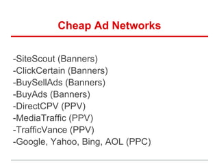 Cheap Ad Networks
-SiteScout (Banners)
-ClickCertain (Banners)
-BuySellAds (Banners)
-BuyAds (Banners)
-DirectCPV (PPV)
-MediaTraffic (PPV)
-TrafficVance (PPV)
-Google, Yahoo, Bing, AOL (PPC)
 