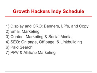 Growth Hackers Indy Schedule
1) Display and CRO: Banners, LP's, and Copy
2) Email Marketing
3) Content Marketing & Social Media
4) SEO: On page, Off page, & Linkbuilding
6) Paid Search
7) PPV & Affiliate Marketing
 