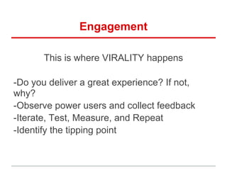 Engagement
This is where VIRALITY happens
-Do you deliver a great experience? If not,
why?
-Observe power users and collect feedback
-Iterate, Test, Measure, and Repeat
-Identify the tipping point
 