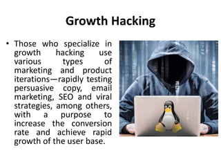 Growth Hacking
• Those who specialize in
growth hacking use
various types of
marketing and product
iterations—rapidly testing
persuasive copy, email
marketing, SEO and viral
strategies, among others,
with a purpose to
increase the conversion
rate and achieve rapid
growth of the user base.
 