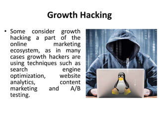 Growth Hacking
• Some consider growth
hacking a part of the
online marketing
ecosystem, as in many
cases growth hackers are
using techniques such as
search engine
optimization, website
analytics, content
marketing and A/B
testing.
 