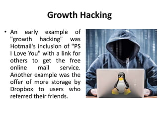 Growth Hacking
• An early example of
"growth hacking" was
Hotmail's inclusion of "PS
I Love You" with a link for
others to get the free
online mail service.
Another example was the
offer of more storage by
Dropbox to users who
referred their friends.
 