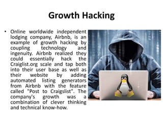 Growth Hacking
• Online worldwide independent
lodging company, Airbnb, is an
example of growth hacking by
coupling technology and
ingenuity. Airbnb realized they
could essentially hack the
Craiglist.org scale and tap both
into their user base as well as
their website by adding
automated listing generators
from Airbnb with the feature
called "Post to Craigslist". The
company's growth was a
combination of clever thinking
and technical know-how.
 